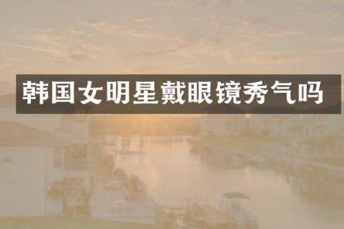 韩国女明星戴眼镜秀气吗