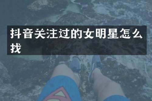 抖音关注过的女明星怎么找