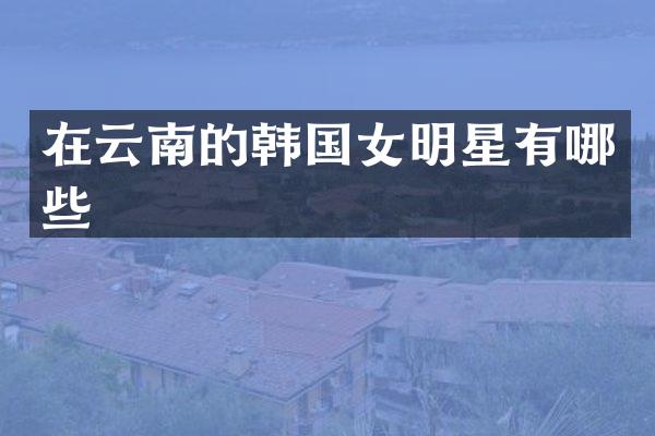 在云南的韩国女明星有哪些