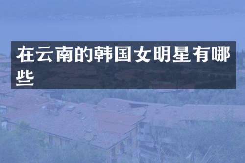 在云南的韩国女明星有哪些