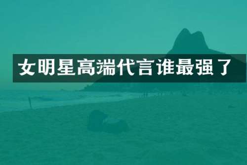 女明星高端代言谁最强了