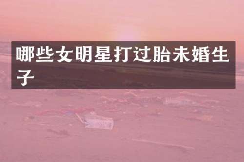 哪些女明星打过胎未婚生子