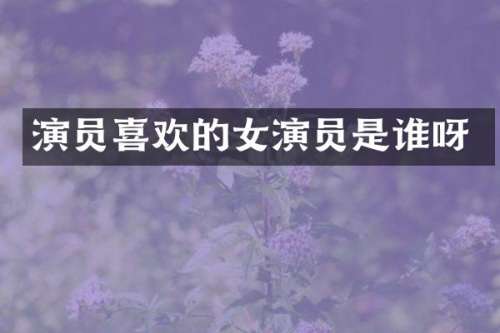 演员喜欢的女演员是谁呀