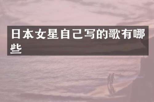 日本女星自己写的歌有哪些