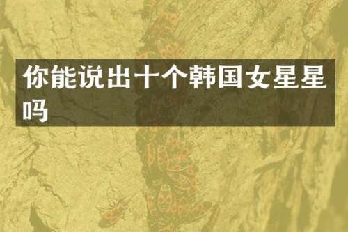 你能说出十个韩国女星星吗