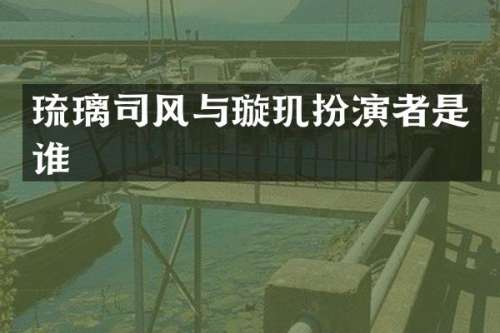 琉璃司风与璇玑扮演者是谁