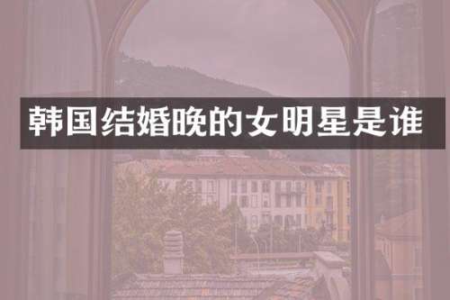 韩国结婚晚的女明星是谁