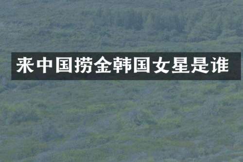 来中国捞金韩国女星是谁