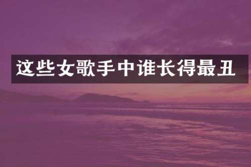 这些女歌手中谁长得最丑