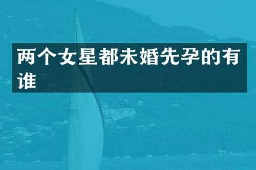两个女星都未婚先孕的有谁