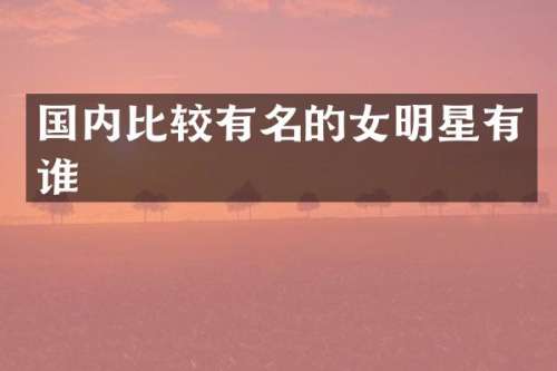 国内比较有名的女明星有谁