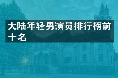 大陆年轻男演员排行榜前十名