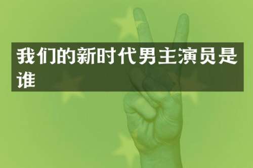 我们的新时代男主演员是谁