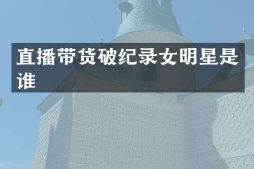 直播带货破纪录女明星是谁