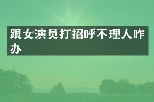 跟女演员打招呼不理人咋办