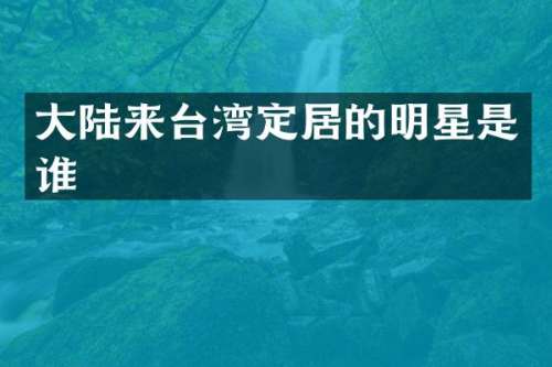 大陆来台湾定居的明星是谁