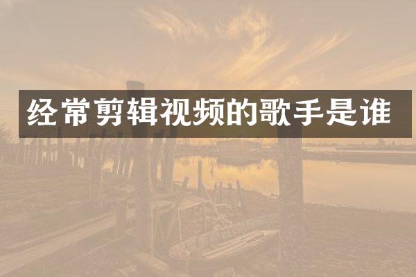 经常剪辑视频的歌手是谁
