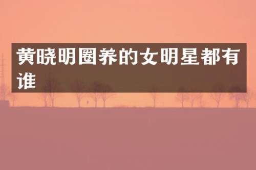 黄晓明圈养的女明星都有谁