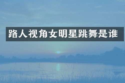 路人视角女明星跳舞是谁