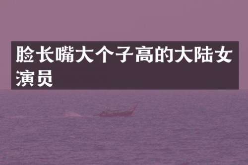 脸长嘴大个子高的大陆女演员