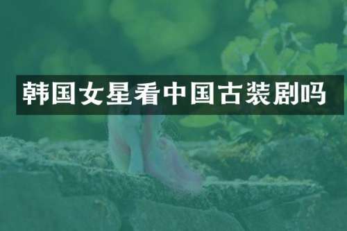 韩国女星看中国古装剧吗