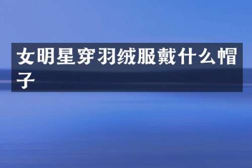 女明星穿羽绒服戴什么帽子