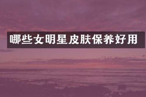 哪些女明星皮肤保养好用