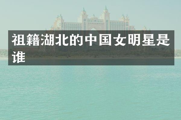 祖籍湖北的中国女明星是谁
