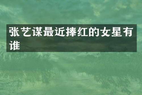 张艺谋最近捧红的女星有谁