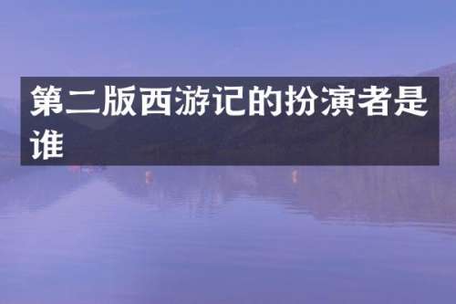 第二版西游记的扮演者是谁