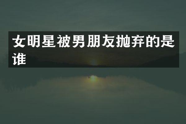 女明星被男朋友抛弃的是谁