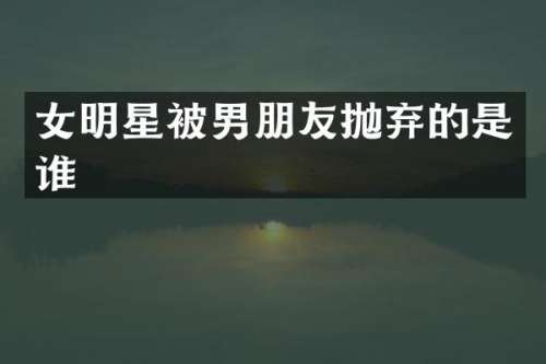女明星被男朋友抛弃的是谁