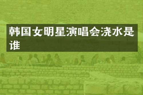 韩国女明星演唱会浇水是谁