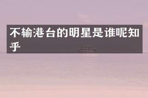 不输港台的明星是谁呢知乎