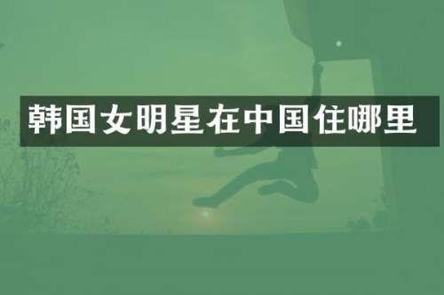 韩国女明星在中国住哪里