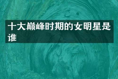 十大巅峰时期的女明星是谁