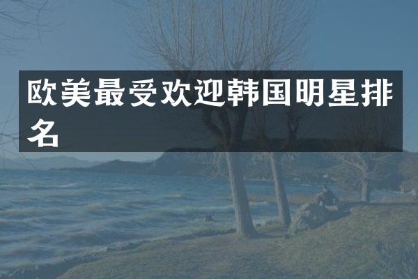 欧美最受欢迎韩国明星排名