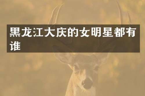 黑龙江大庆的女明星都有谁