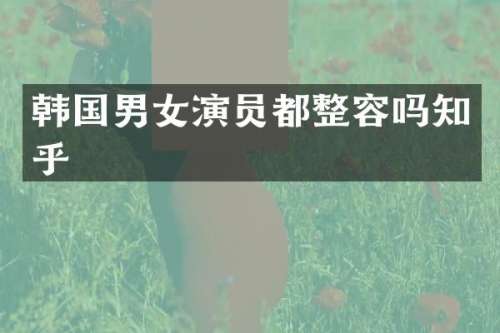 韩国男女演员都整容吗知乎