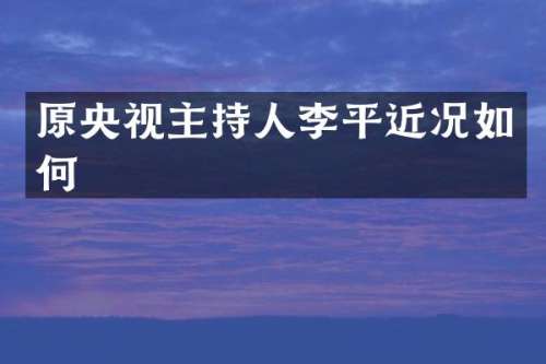 原央视主持人李平近况如何