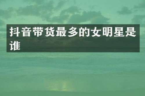 抖音带货最多的女明星是谁