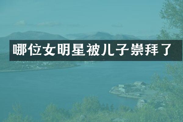 哪位女明星被儿子崇拜了