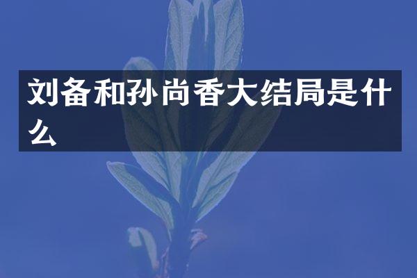 刘备和孙尚香大结局是什么