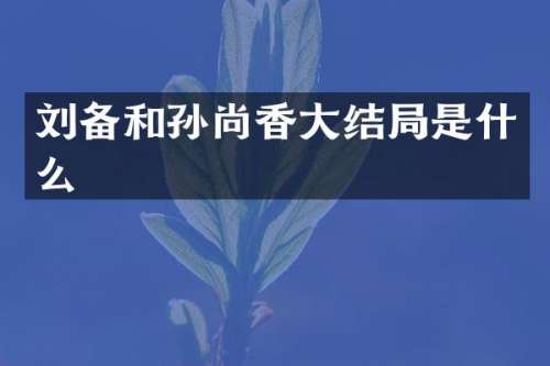 刘备和孙尚香大结局是什么