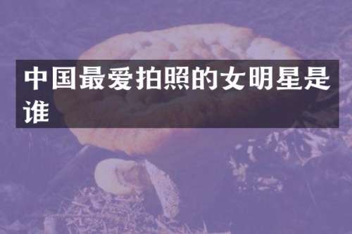 中国最爱拍照的女明星是谁
