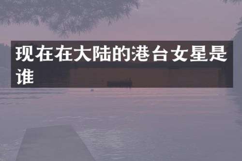 现在在大陆的港台女星是谁