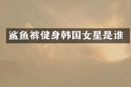 鲨鱼裤健身韩国女星是谁