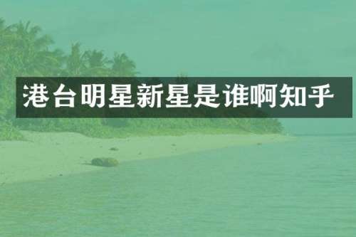 港台明星新星是谁啊知乎