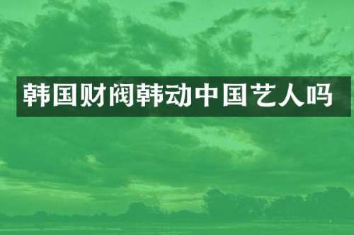 韩国财阀韩动中国艺人吗