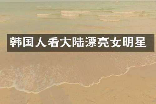 韩国人看大陆漂亮女明星